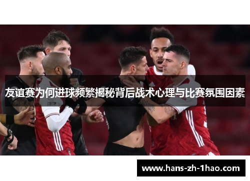 友谊赛为何进球频繁揭秘背后战术心理与比赛氛围因素