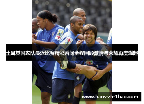 土耳其国家队最近比赛精彩瞬间全程回顾激情与荣耀再度燃起 土耳其国家队最近比赛精彩瞬间全程回顾激情与荣耀再度燃起