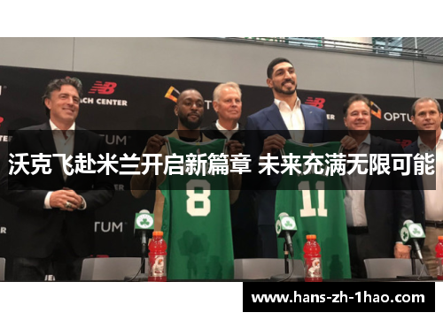 沃克飞赴米兰开启新篇章 未来充满无限可能 沃克飞赴米兰开启新篇章 未来充满无限可能