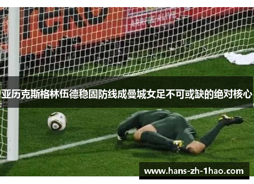 亚历克斯格林伍德稳固防线成曼城女足不可或缺的绝对核心 亚历克斯格林伍德稳固防线成曼城女足不可或缺的绝对核心