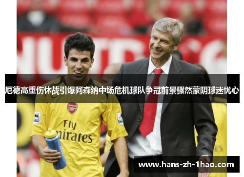 厄德高重伤休战引爆阿森纳中场危机球队争冠前景骤然蒙阴球迷忧心