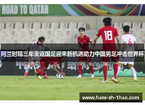 阿兰时隔三年重返国足迎来新机遇助力中国男足冲击世界杯 阿兰时隔三年重返国足迎来新机遇助力中国男足冲击世界杯