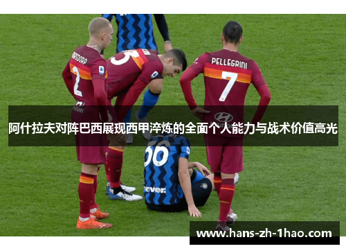 阿什拉夫对阵巴西展现西甲淬炼的全面个人能力与战术价值高光 阿什拉夫对阵巴西展现西甲淬炼的全面个人能力与战术价值高光