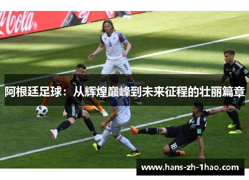 阿根廷足球：从辉煌巅峰到未来征程的壮丽篇章