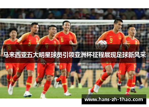 马来西亚五大明星球员引领亚洲杯征程展现足球新风采 马来西亚五大明星球员引领亚洲杯征程展现足球新风采